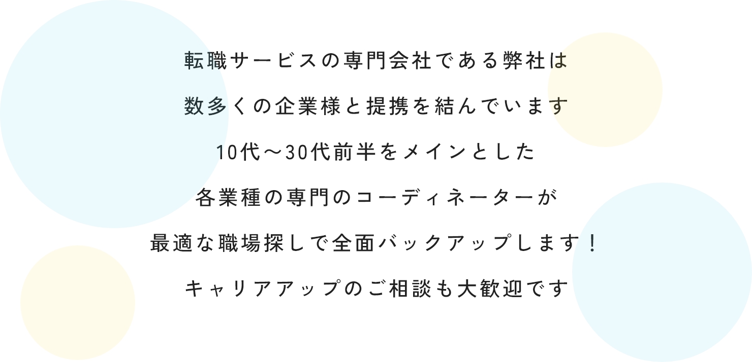 転職サービスの専門会社である弊社は数多くの企業様と提携を結んでいます10代〜30代前半をメインとした各業種の専門のコーディネーターが最適な職場探しで全面バックアップします！キャリアアップのご相談も大歓迎です