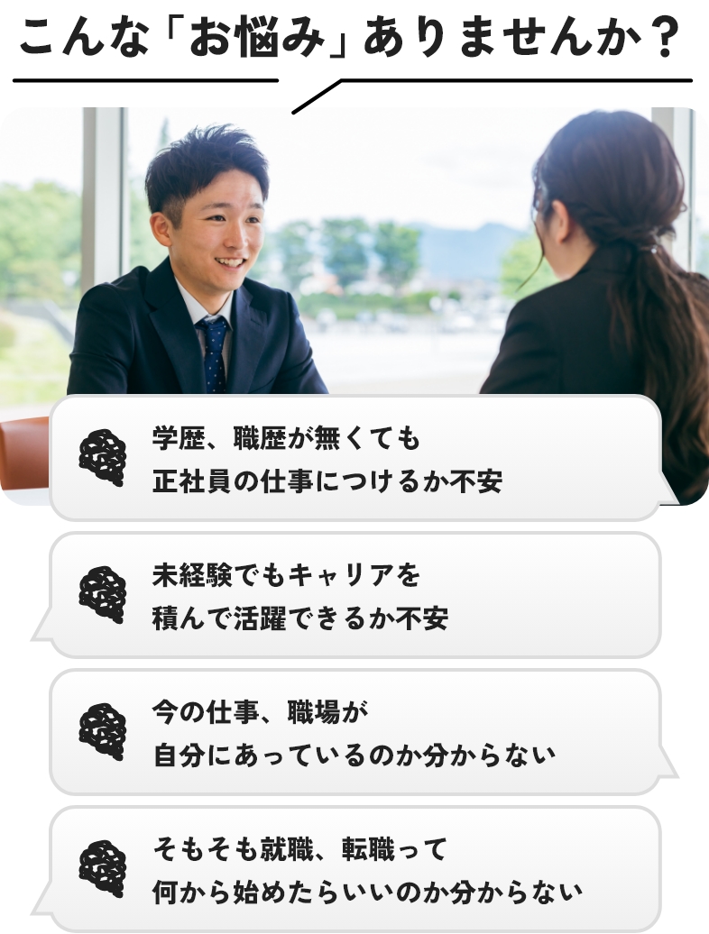 こんな「お悩み」有りませんか？学歴、職歴が無くても正社員の仕事につけるか不安、未経験でもキャリアを積んで活躍できるか不安、今の仕事、職場が自分にあっているのか分からない、そもそも就職、転職って何から始めたらいいのか分からない