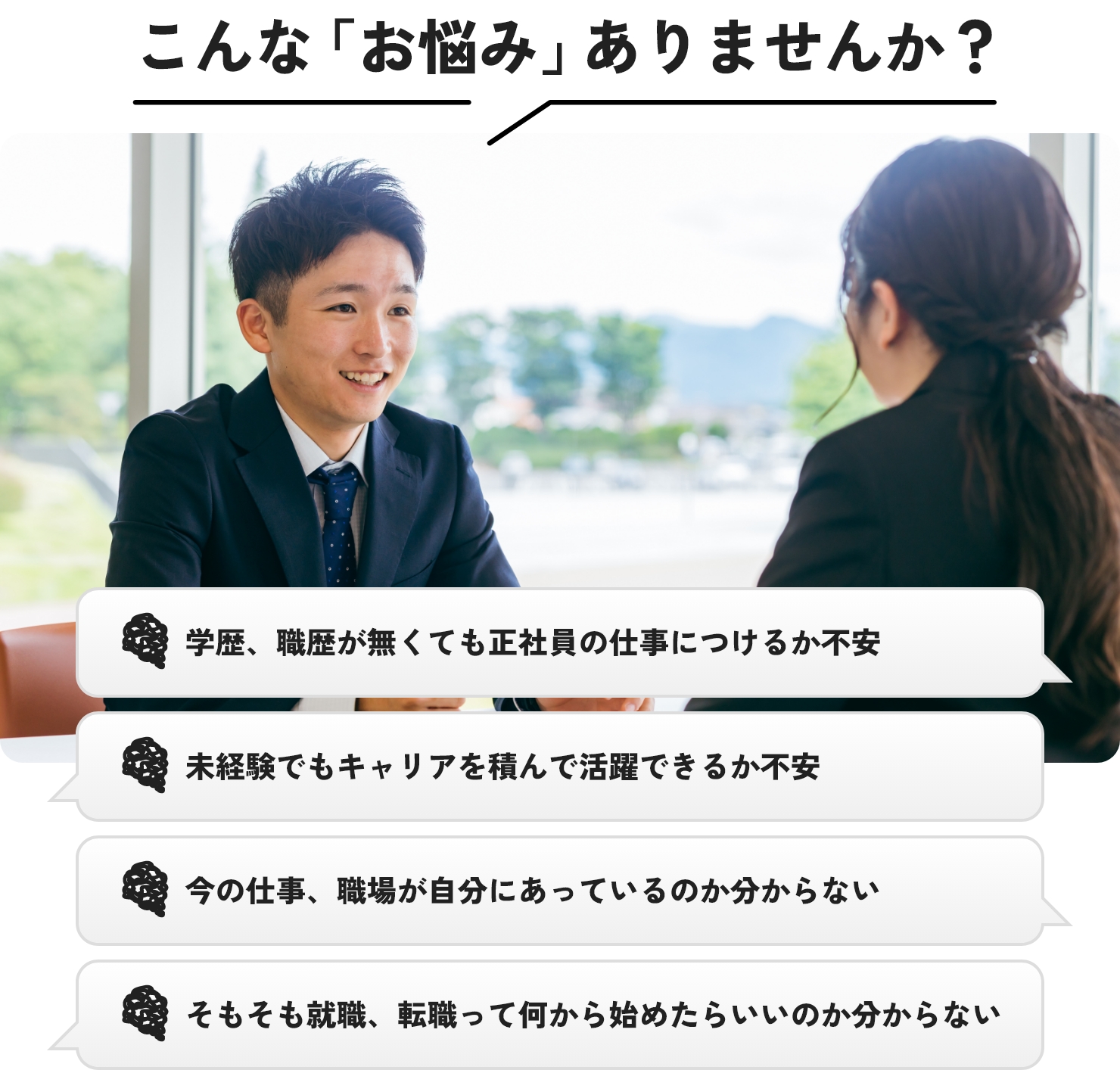 こんな「お悩み」有りませんか？学歴、職歴が無くても正社員の仕事につけるか不安、未経験でもキャリアを積んで活躍できるか不安、今の仕事、職場が自分にあっているのか分からない、そもそも就職、転職って何から始めたらいいのか分からない