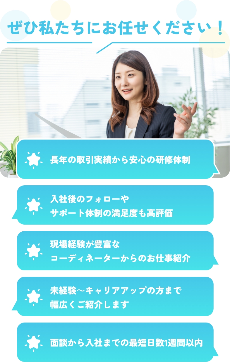 ぜひ私たちにお任せください！長年の取引実績から安心の研修体制、入社後のフォローやサポート体制の満足度も高評価、現場経験が豊富なコーディネーターからのお仕事紹介、未経験～キャリアアップの方まで幅広くご紹介します、面談から入社までの最短日数1週間以内