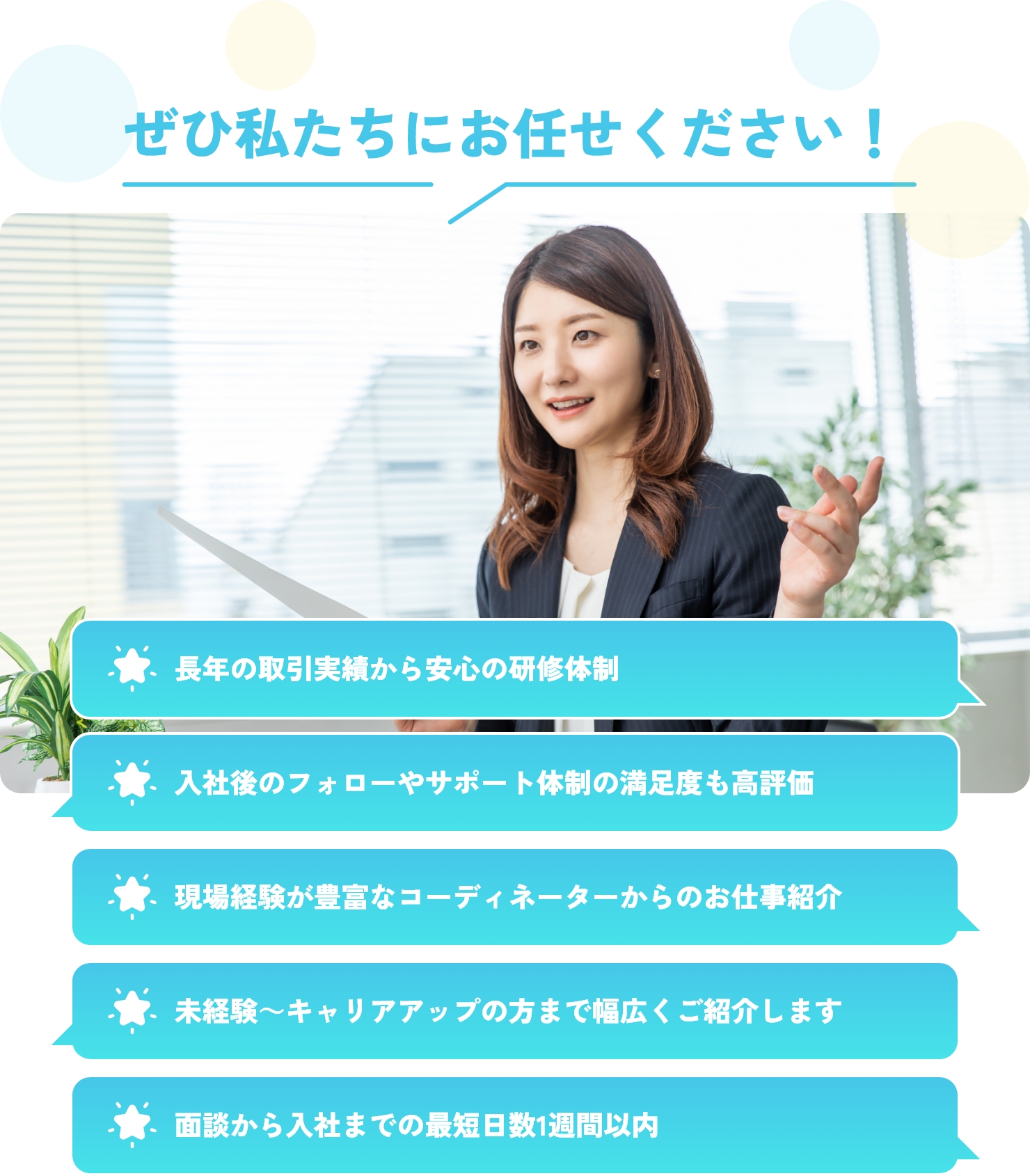 ぜひ私たちにお任せください！長年の取引実績から安心の研修体制、入社後のフォローやサポート体制の満足度も高評価、現場経験が豊富なコーディネーターからのお仕事紹介、未経験～キャリアアップの方まで幅広くご紹介します、面談から入社までの最短日数1週間以内